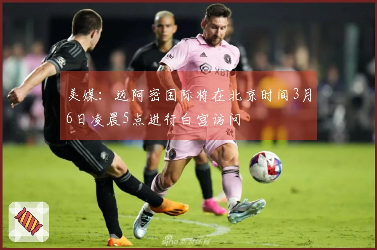 美媒：迈阿密国际将在北京时间3月6日凌晨5点进行白宫访问