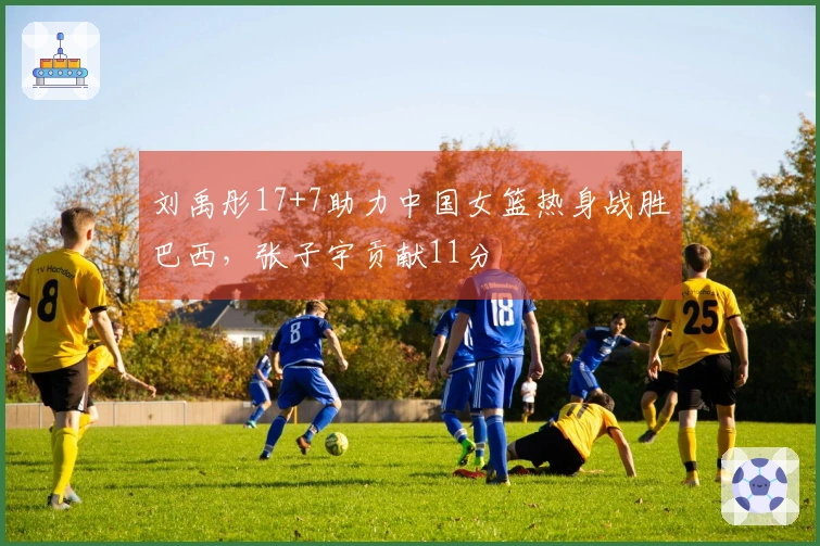 刘禹彤17+7助力中国女篮热身战胜巴西，张子宇贡献11分