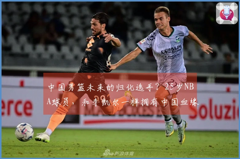 中国男篮未来的归化选手？25岁NBA球员，和李凯尔一样拥有中国血缘