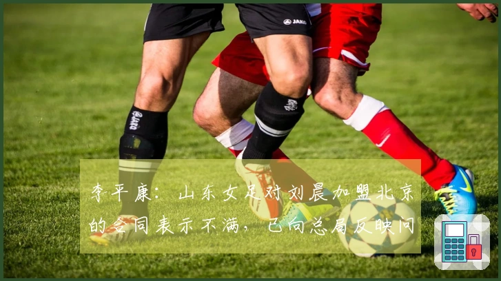 李平康：山东女足对刘晨加盟北京的合同表示不满，已向总局反映问题