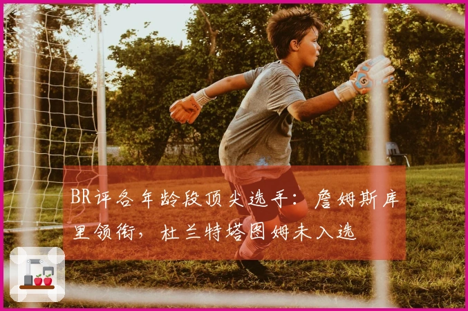 BR评各年龄段顶尖选手：詹姆斯库里领衔，杜兰特塔图姆未入选