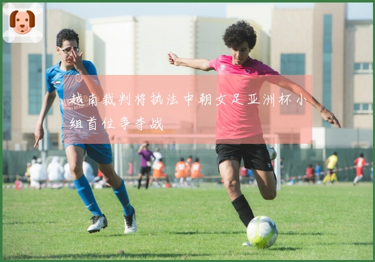 越南裁判将执法中朝女足亚洲杯小组首位争夺战