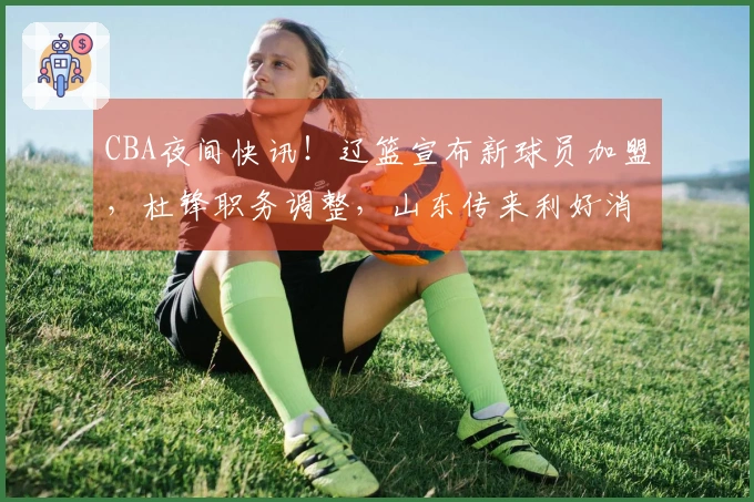 CBA夜间快讯！辽篮宣布新球员加盟，杜锋职务调整，山东传来利好消息