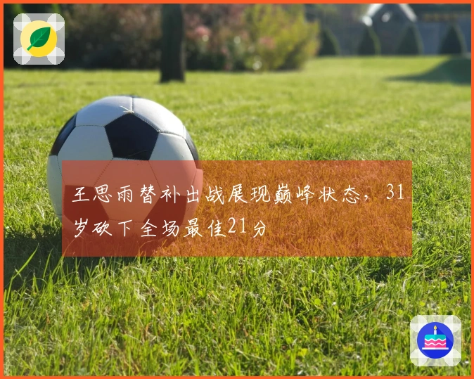 王思雨替补出战展现巅峰状态，31岁砍下全场最佳21分