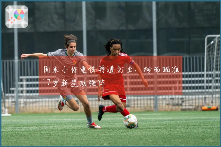 国米小将重伤再遭打击，转而瞄准17岁新星助强阵