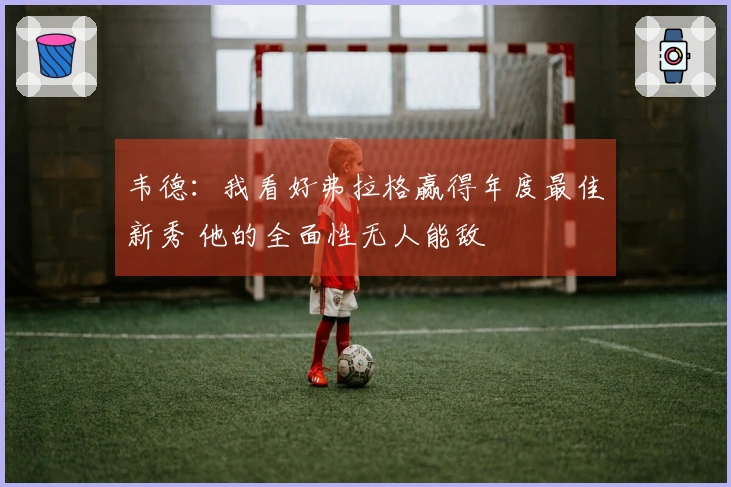 韦德:我看好弗拉格赢得年度最佳新秀 他的全面性无人能敌