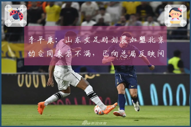 李平康：山东女足对刘晨加盟北京的合同表示不满，已向总局反映问题