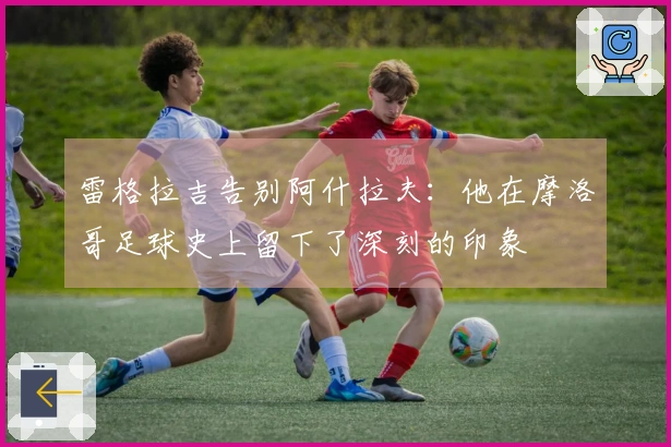 雷格拉吉告别阿什拉夫：他在摩洛哥足球史上留下了深刻的印象