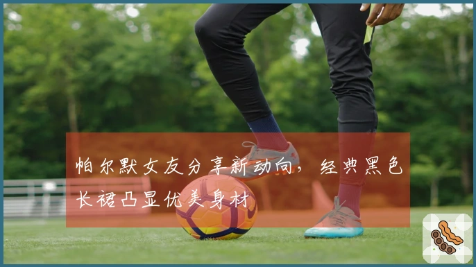 帕尔默女友分享新动向，经典黑色长裙凸显优美身材