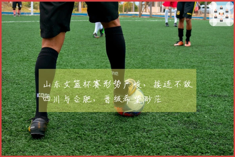 山东女篮杯赛形势严峻，接连不敌四川与合肥，晋级希望渺茫